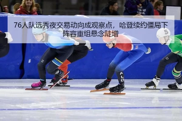 76人队选秀夜交易动向成观察点，哈登续约僵局下阵容重组悬念陡增
