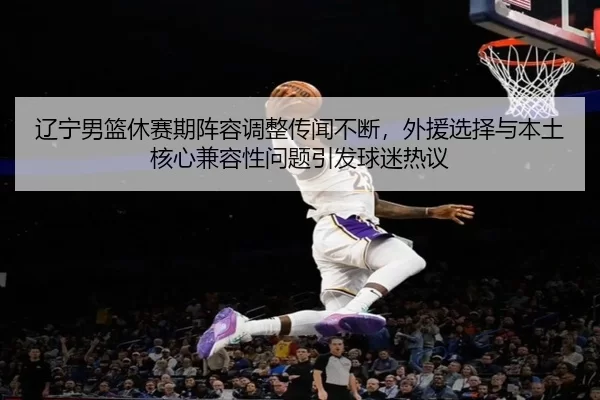 辽宁男篮休赛期阵容调整传闻不断，外援选择与本土核心兼容性问题引发球迷热议